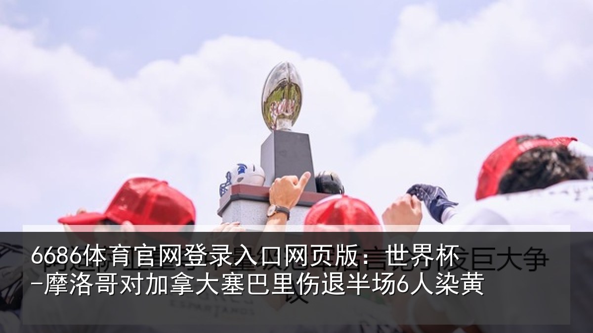 6686体育官网登录入口网页版:世界杯-摩洛哥对加拿大塞巴里伤退半场6人染黄