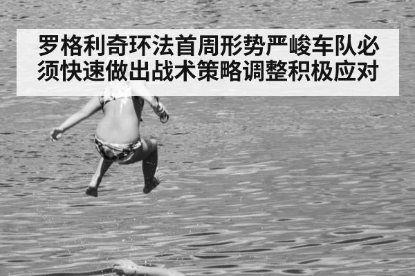 罗格利奇环法首周形势严峻车队必须快速做出战术策略调整积极应对