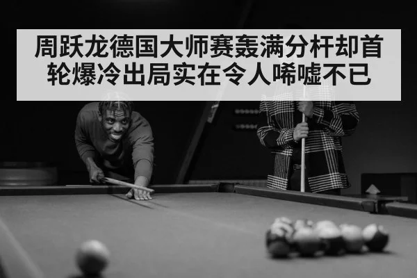 周跃龙德国大师赛轰满分杆却首轮爆冷出局实在令人唏嘘不已