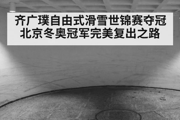 齐广璞自由式滑雪世锦赛夺冠北京冬奥冠军完美复出之路